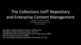 The Collections UofT Repository
and Enterprise Content Management
2014.05.06 - 11:20 AM - 12:00 PM
Toronto/Ryerson/York (TRY) Conference
Carr Hall, Room 406
Sara Allain, Special Collections Librarian, UTSC Library
Kelli Babcock, Digital Initiatives Librarian, UTL ITS
Danielle Robichaud, Archives Assistant, John M. Kelly Library, USMC
Karen Suurtamm, Archivist, UTARMS
Ken Yang, Digital Humanities Application Programmer, UTL ITS
 