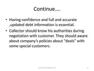 Continue….
• Having confidence and full and accurate
,updated debt information is essential.
• Collector should know his authorities during
negotiation with customer. They should aware
about company’s policies about “deals” with
some special customers.
shahnamtaheri@gmaill.com 11
 