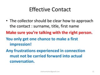 Effective Contact
• The collector should be clear how to approach
the contact : surname, title, first name
Make sure you’re talking with the right person.
You only get one chance to make a first
impression!
Any frustrations experienced in connection
must not be carried forward into actual
conversation.
shahnamtaheri@gmaill.com 12
 
