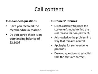 Call content
Close-ended questions
• Have you received the
merchandise in March?
• Do you agree there is an
outstanding balance of
$3,500?
Customers’ Excuses
• Listen carefully to judge the
customer’s mood to find the
real reason for non-payment.
• Acknowledge the problem in a
way that remains neutral.
• Apologize for some undone
promises.
• Develop questions to establish
that the facts are correct.
shahnamtaheri@gmaill.com 16
 