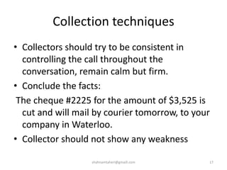 Collection techniques
• Collectors should try to be consistent in
controlling the call throughout the
conversation, remain calm but firm.
• Conclude the facts:
The cheque #2225 for the amount of $3,525 is
cut and will mail by courier tomorrow, to your
company in Waterloo.
• Collector should not show any weakness
shahnamtaheri@gmaill.com 17
 