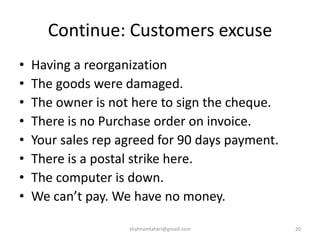 Continue: Customers excuse
• Having a reorganization
• The goods were damaged.
• The owner is not here to sign the cheque.
• There is no Purchase order on invoice.
• Your sales rep agreed for 90 days payment.
• There is a postal strike here.
• The computer is down.
• We can’t pay. We have no money.
shahnamtaheri@gmaill.com 20
 