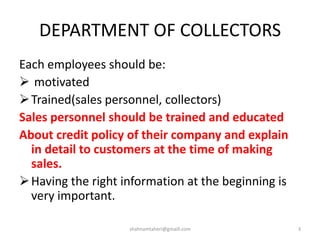 DEPARTMENT OF COLLECTORS
Each employees should be:
 motivated
Trained(sales personnel, collectors)
Sales personnel should be trained and educated
About credit policy of their company and explain
in detail to customers at the time of making
sales.
Having the right information at the beginning is
very important.
shahnamtaheri@gmaill.com 3
 