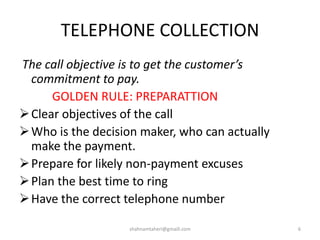 TELEPHONE COLLECTION
The call objective is to get the customer’s
commitment to pay.
GOLDEN RULE: PREPARATTION
Clear objectives of the call
Who is the decision maker, who can actually
make the payment.
Prepare for likely non-payment excuses
Plan the best time to ring
Have the correct telephone number
shahnamtaheri@gmaill.com 6
 