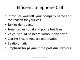 Efficient Telephone Call
• Introduce yourself, your company name and
the reason for your call
• Talk to right person
• Tone: professional and polite but firm
• Voice: should be heard without any noise
• Clarity: Ensure you are understood
• Be diplomatic
• Emphasis for payment the past due invoices
shahnamtaheri@gmaill.com 9
 