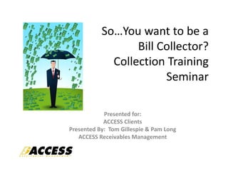 So…You want to be a 
                  Bill Collector?
             Collection Training 
                        Seminar

            Presented for:
            ACCESS Clients
Presented By:  Tom Gillespie & Pam Long
   ACCESS Receivables Management
 