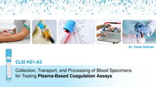 Collection, Transport, and Processing of Blood Specimens
for Testing Plasma-Based Coagulation Assays
Dr. Tamer Soliman
CLSI H21-A5
 