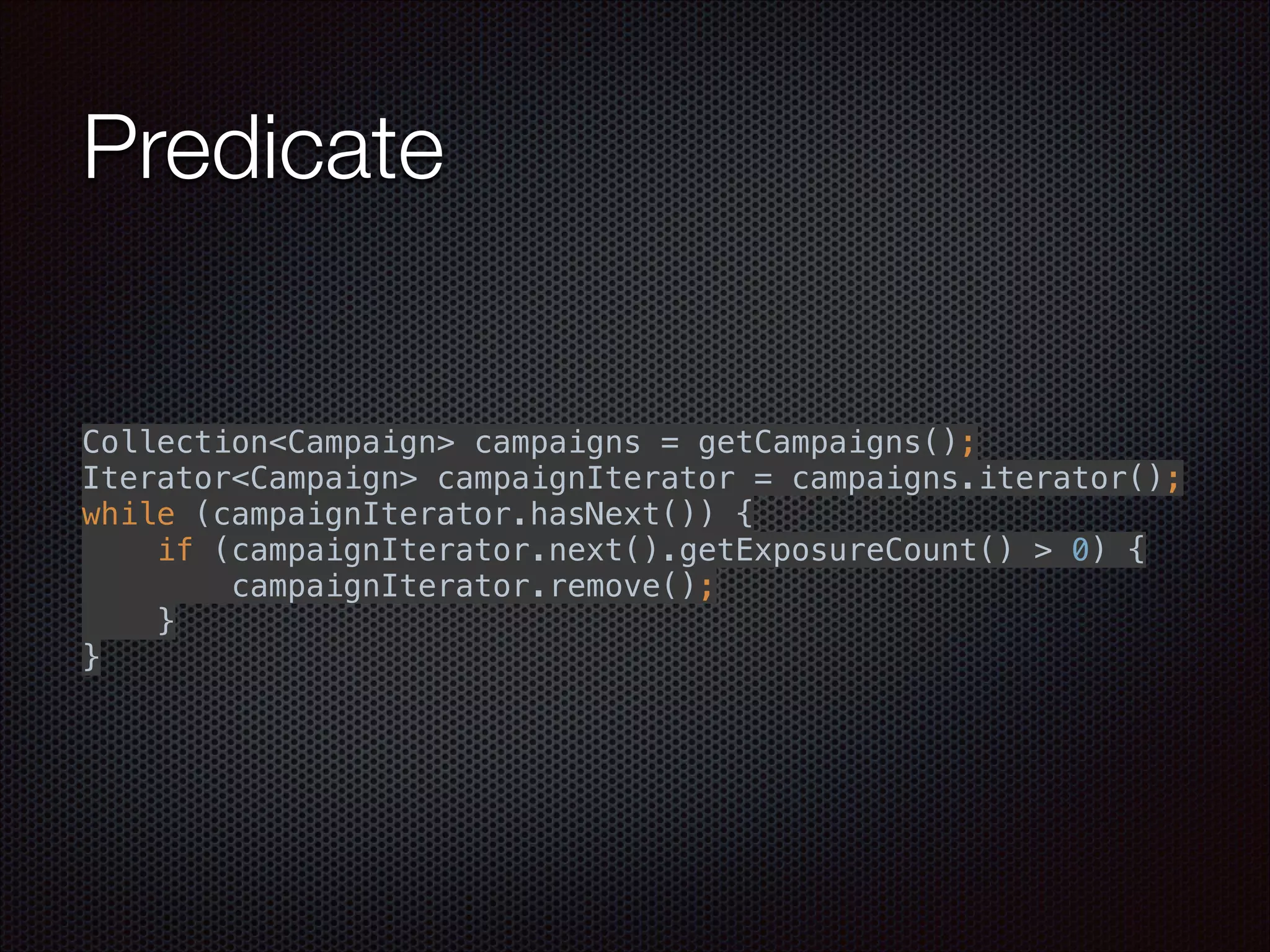 Predicate
Collection<Campaign> campaigns = getCampaigns(); 
Iterator<Campaign> campaignIterator = campaigns.iterator(); 
while (campaignIterator.hasNext()) { 
if (campaignIterator.next().getExposureCount() > 0) { 
campaignIterator.remove(); 
} 
}
 
