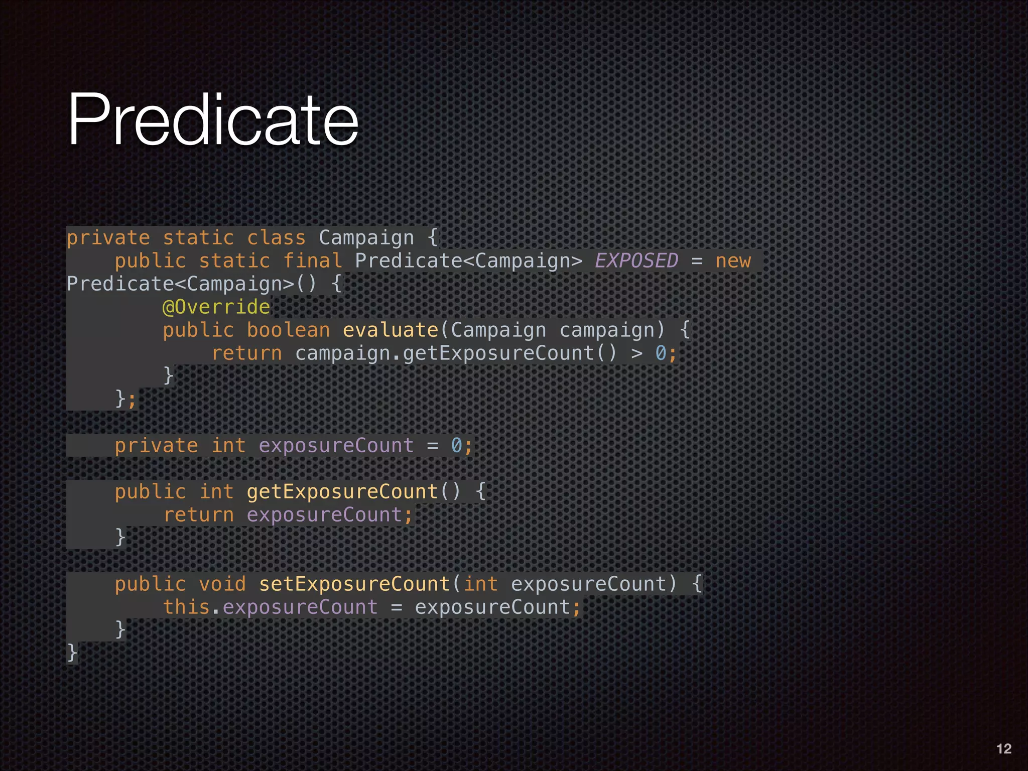 Predicate
private static class Campaign { 
public static final Predicate<Campaign> EXPOSED = new
Predicate<Campaign>() { 
@Override 
public boolean evaluate(Campaign campaign) { 
return campaign.getExposureCount() > 0; 
} 
}; 
 
private int exposureCount = 0; 
 
public int getExposureCount() { 
return exposureCount; 
} 
 
public void setExposureCount(int exposureCount) { 
this.exposureCount = exposureCount; 
} 
}
12
 