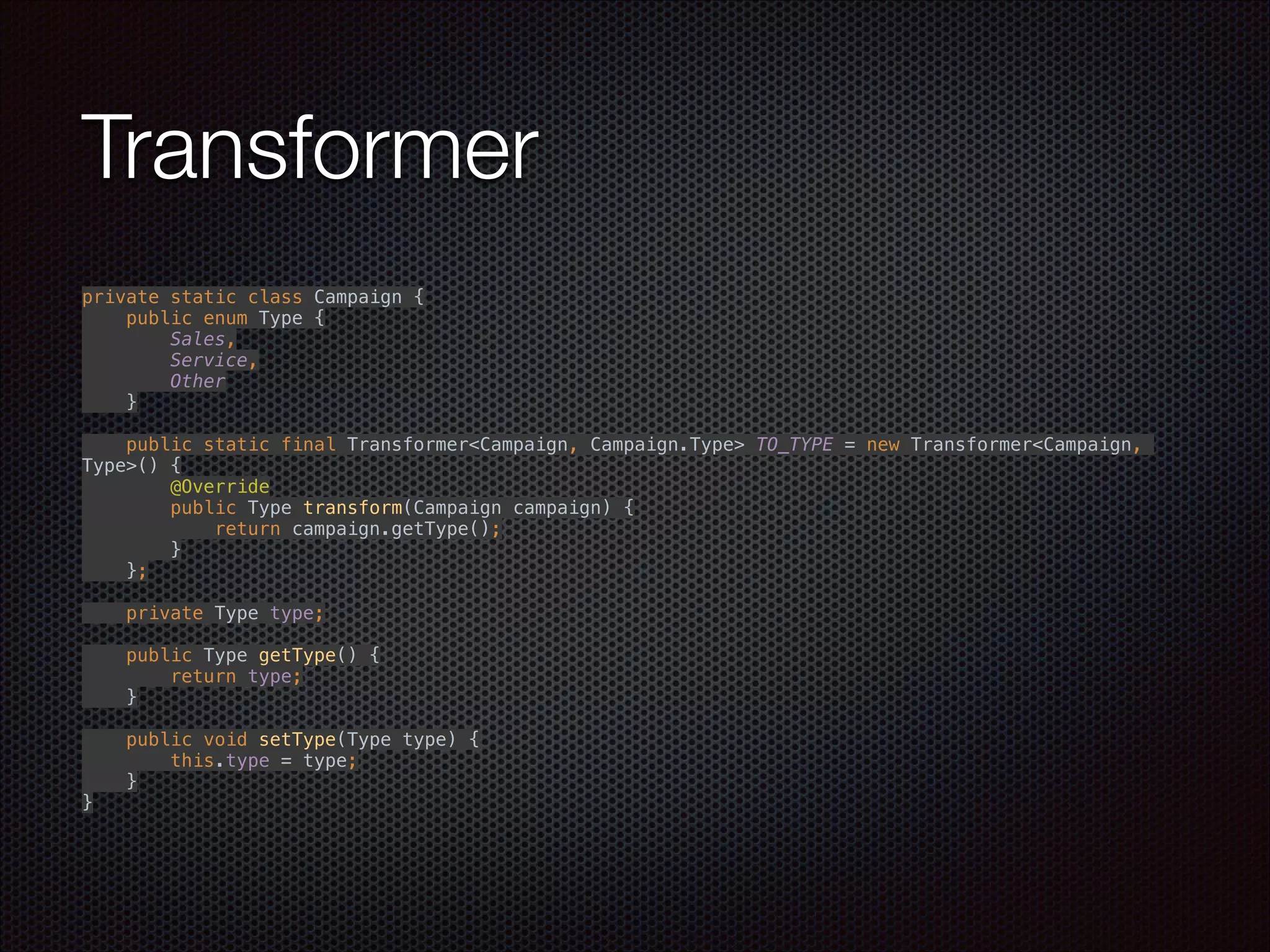 Transformer
private static class Campaign { 
public enum Type { 
Sales, 
Service, 
Other 
} 
 
public static final Transformer<Campaign, Campaign.Type> TO_TYPE = new Transformer<Campaign,
Type>() { 
@Override 
public Type transform(Campaign campaign) { 
return campaign.getType(); 
} 
}; 
 
private Type type; 
 
public Type getType() { 
return type; 
} 
 
public void setType(Type type) { 
this.type = type; 
} 
}
 