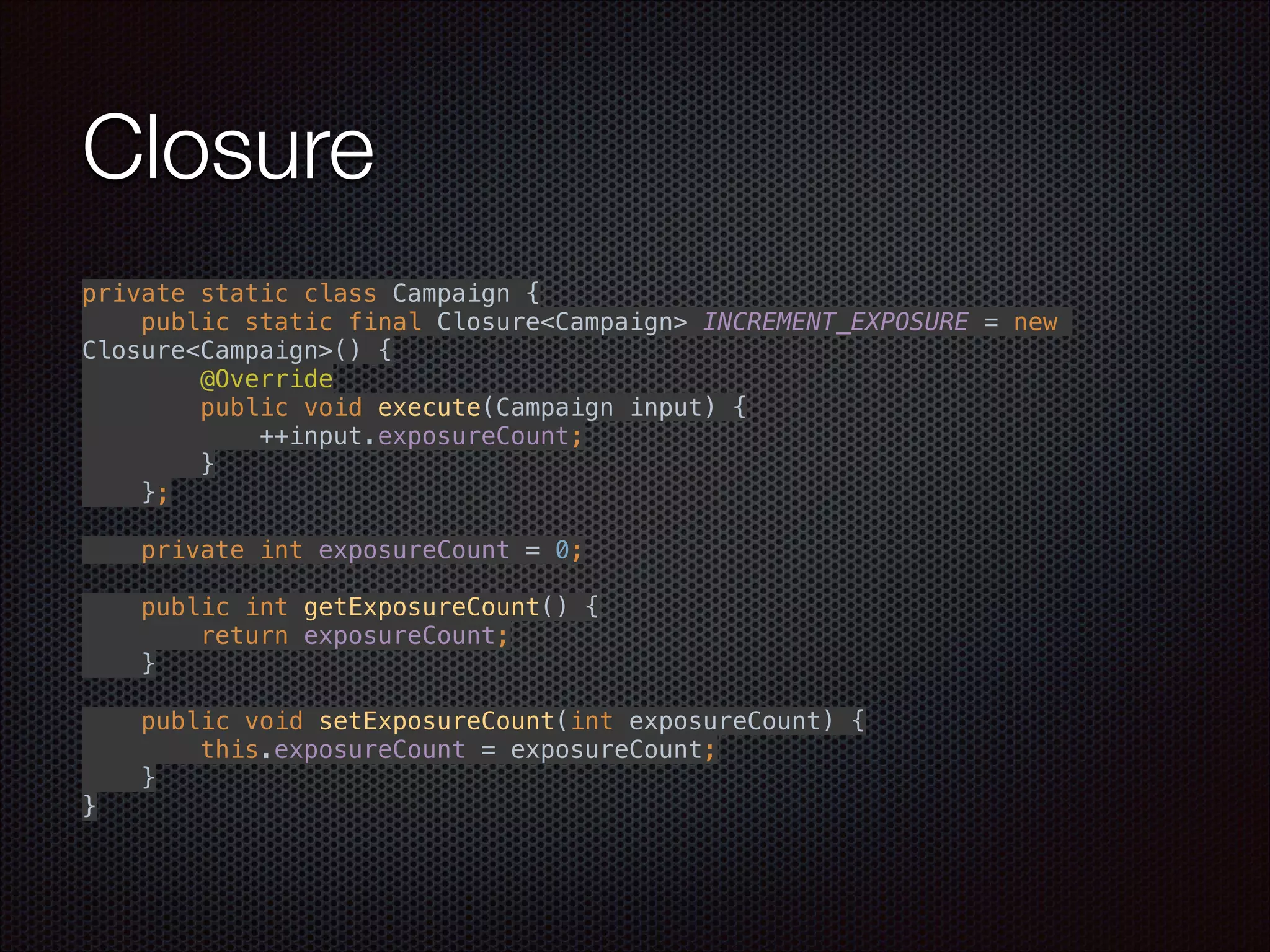 Closure
private static class Campaign { 
public static final Closure<Campaign> INCREMENT_EXPOSURE = new
Closure<Campaign>() { 
@Override 
public void execute(Campaign input) { 
++input.exposureCount; 
} 
}; 
 
private int exposureCount = 0; 
 
public int getExposureCount() { 
return exposureCount; 
} 
 
public void setExposureCount(int exposureCount) { 
this.exposureCount = exposureCount; 
} 
}
 