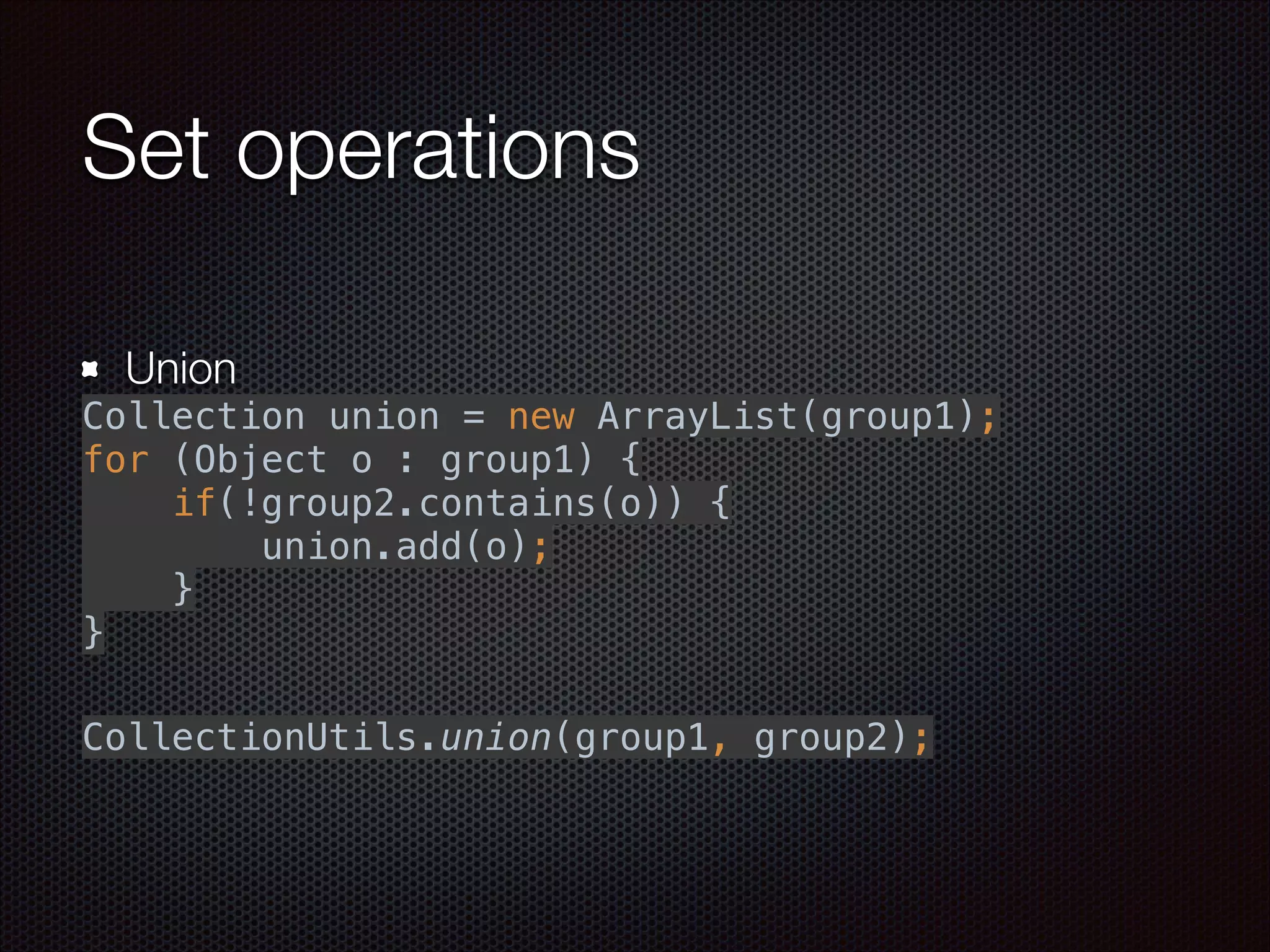 Set operations
Union
Collection union = new ArrayList(group1); 
for (Object o : group1) { 
if(!group2.contains(o)) { 
union.add(o); 
} 
}
"
 
CollectionUtils.union(group1, group2);
 