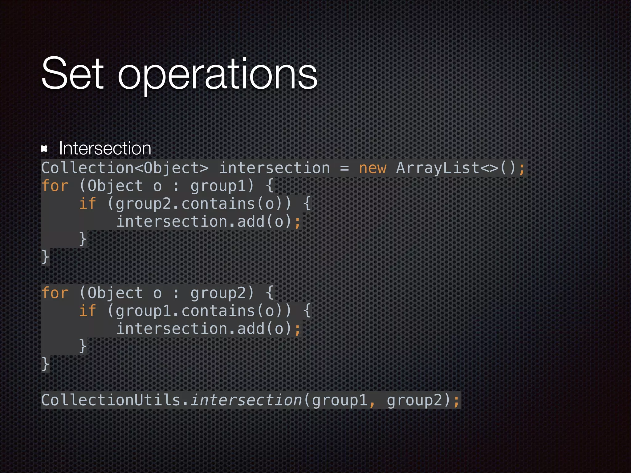 Set operations
Intersection
Collection<Object> intersection = new ArrayList<>(); 
for (Object o : group1) { 
if (group2.contains(o)) { 
intersection.add(o); 
} 
} 
 
for (Object o : group2) { 
if (group1.contains(o)) { 
intersection.add(o); 
} 
} 
 
CollectionUtils.intersection(group1, group2);
 