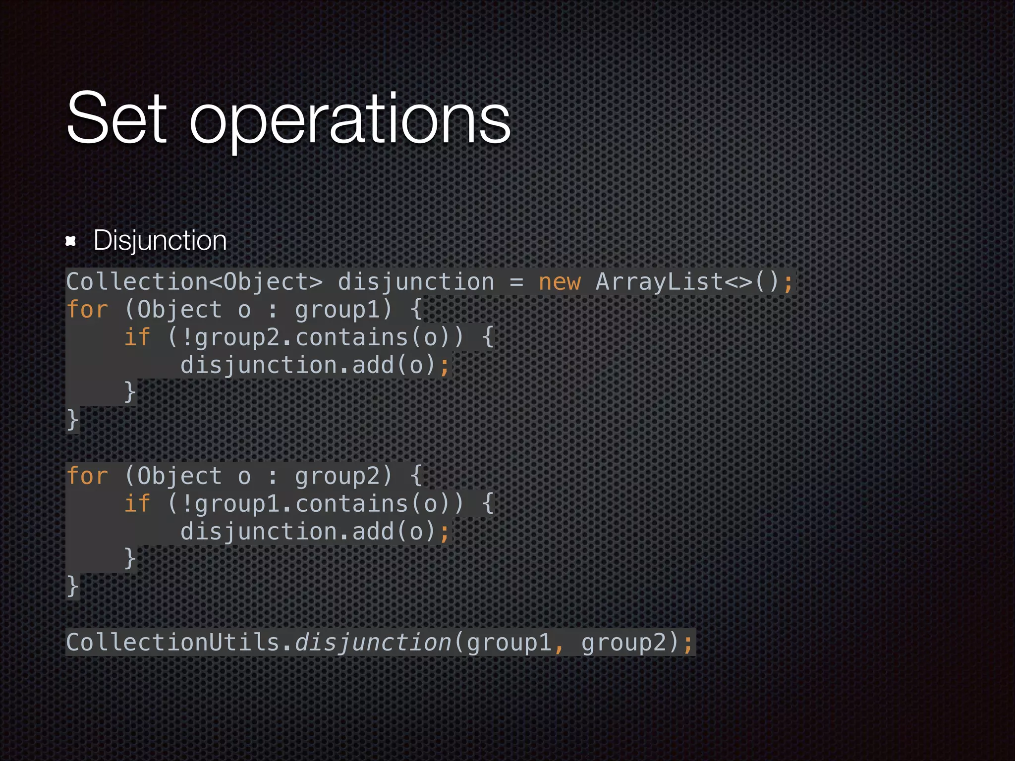Set operations
Disjunction
 
Collection<Object> disjunction = new ArrayList<>(); 
for (Object o : group1) { 
if (!group2.contains(o)) { 
disjunction.add(o); 
} 
} 
 
for (Object o : group2) { 
if (!group1.contains(o)) { 
disjunction.add(o); 
} 
} 
 
CollectionUtils.disjunction(group1, group2);
 