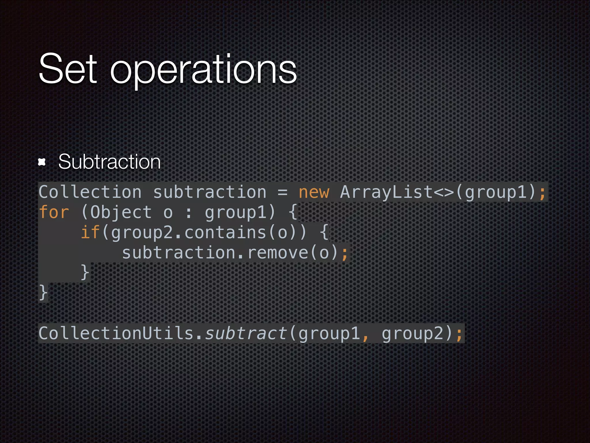 Set operations
Subtraction
 
Collection subtraction = new ArrayList<>(group1); 
for (Object o : group1) { 
if(group2.contains(o)) { 
subtraction.remove(o); 
} 
} 
 
CollectionUtils.subtract(group1, group2); 
 