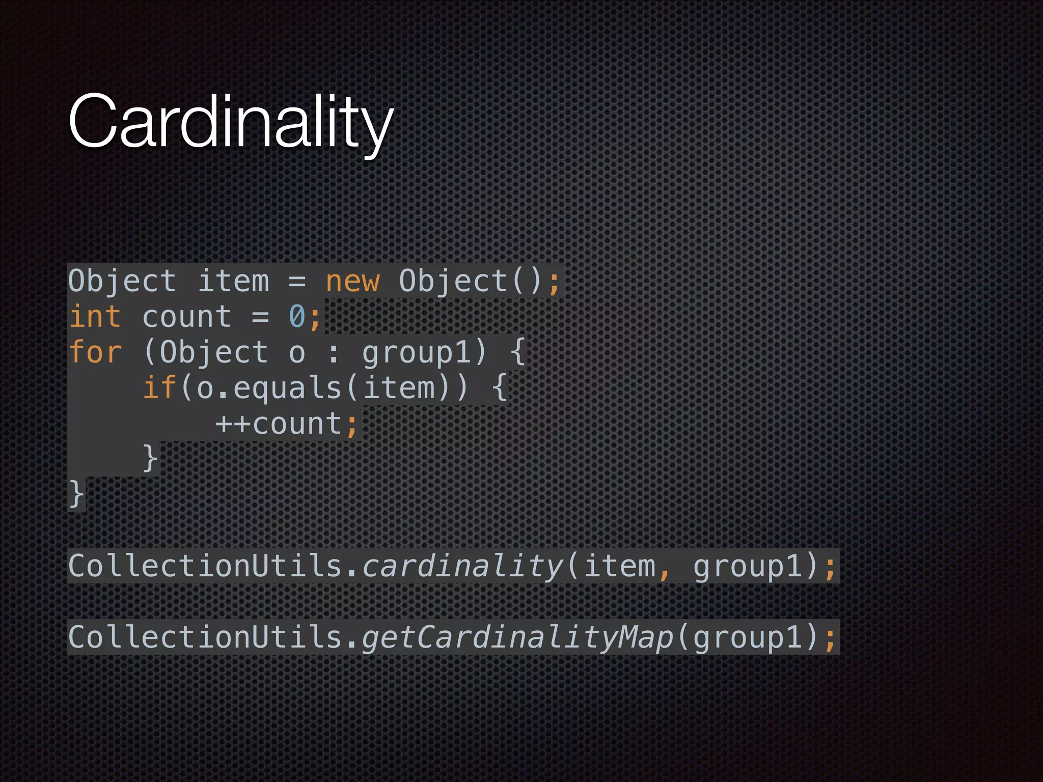 Cardinality
 
Object item = new Object(); 
int count = 0; 
for (Object o : group1) { 
if(o.equals(item)) { 
++count; 
} 
} 
 
CollectionUtils.cardinality(item, group1); 
 
CollectionUtils.getCardinalityMap(group1);
 