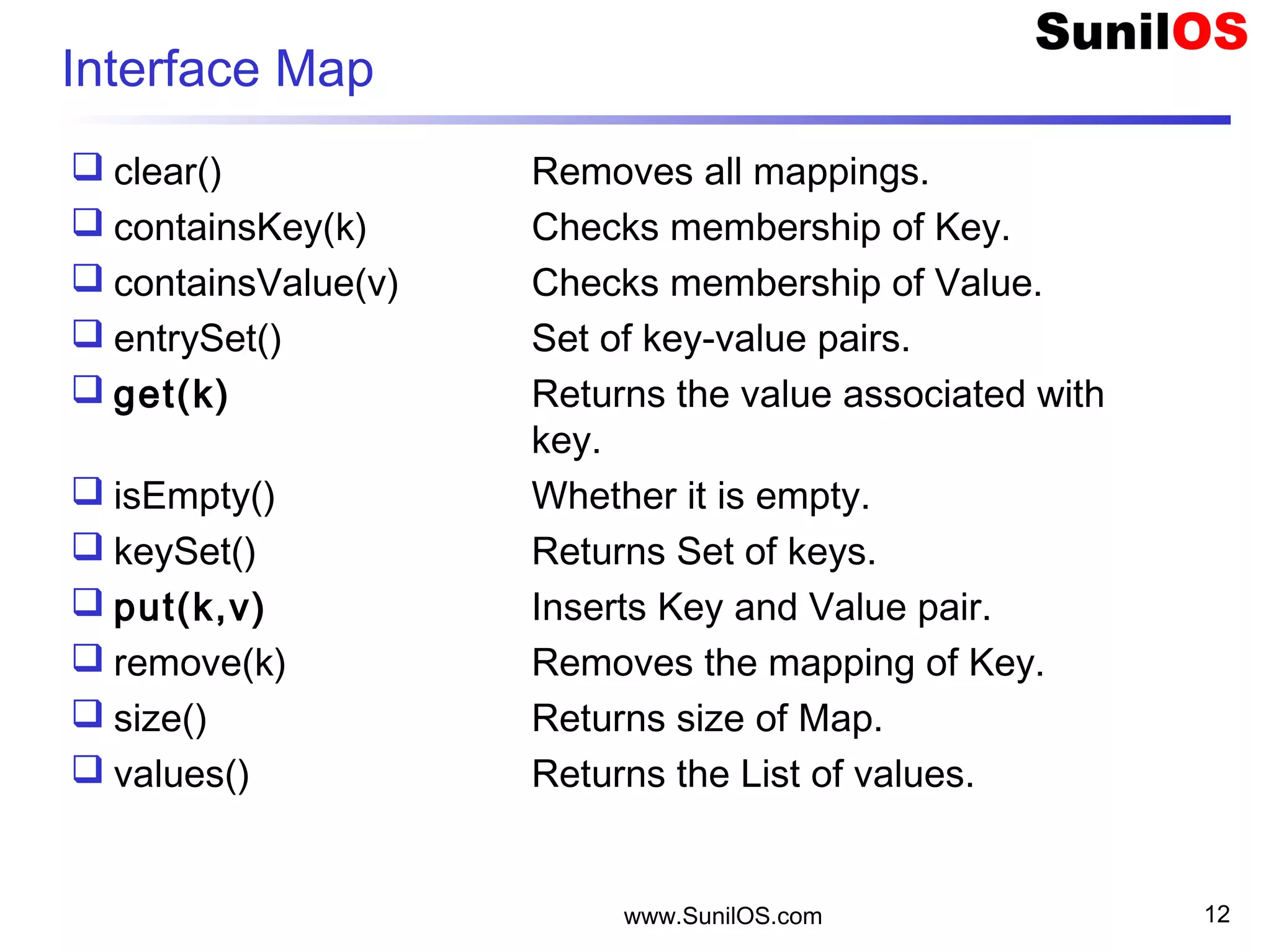 www.SunilOS.com 12
Interface Map
 clear() Removes all mappings.
 containsKey(k) Checks membership of Key.
 containsValue(v) Checks membership of Value.
 entrySet() Set of key-value pairs.
 get(k) Returns the value associated with
key.
 isEmpty() Whether it is empty.
 keySet() Returns Set of keys.
 put(k,v) Inserts Key and Value pair.
 remove(k) Removes the mapping of Key.
 size() Returns size of Map.
 values() Returns the List of values.
 