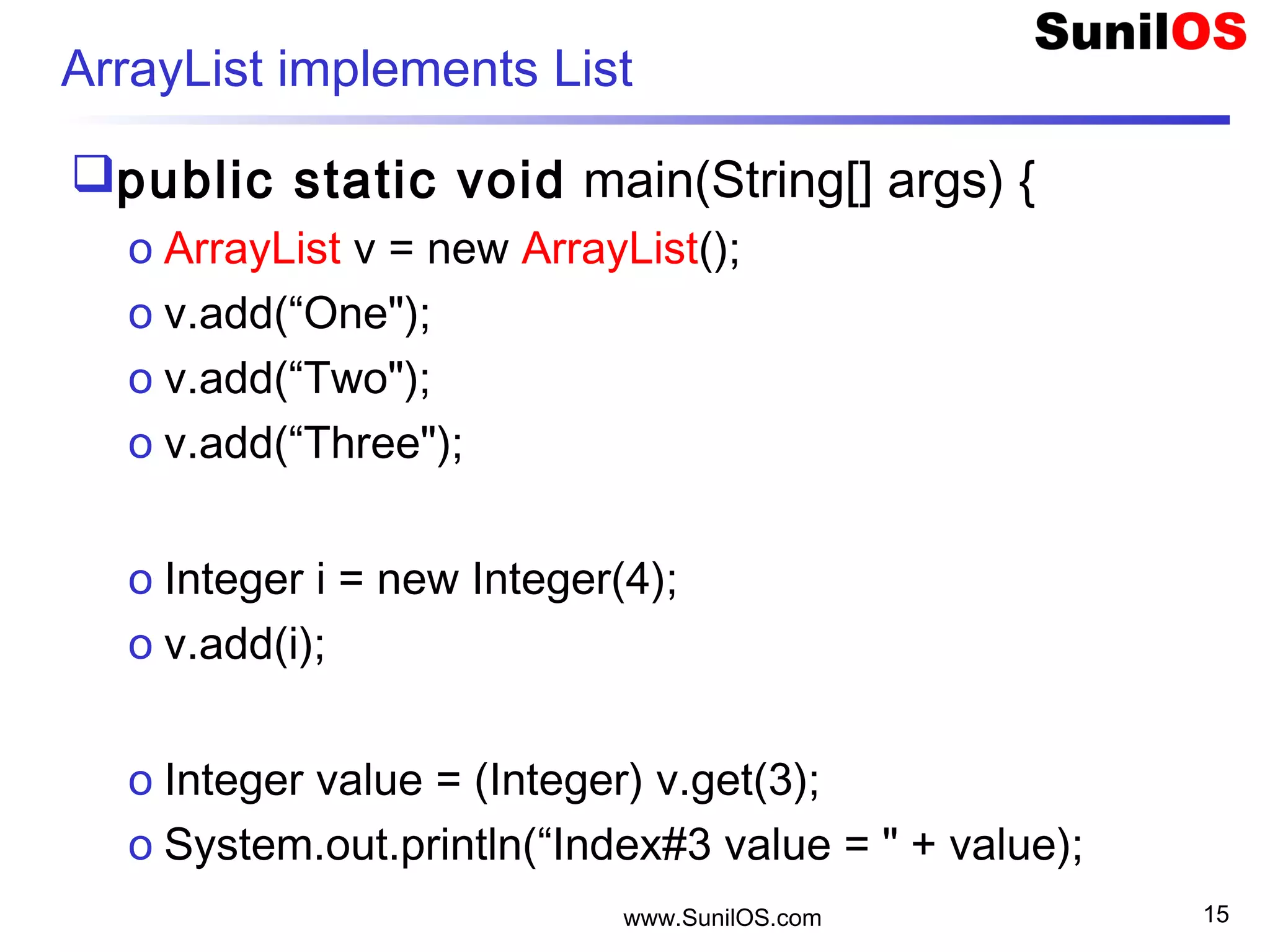 www.SunilOS.com 15
ArrayList implements List
public static void main(String[] args) {
o ArrayList v = new ArrayList();
o v.add(“One");
o v.add(“Two"); 
o v.add(“Three");
o Integer i = new Integer(4);
o v.add(i);
o Integer value = (Integer) v.get(3);
o System.out.println(“Index#3 value = " + value);
 