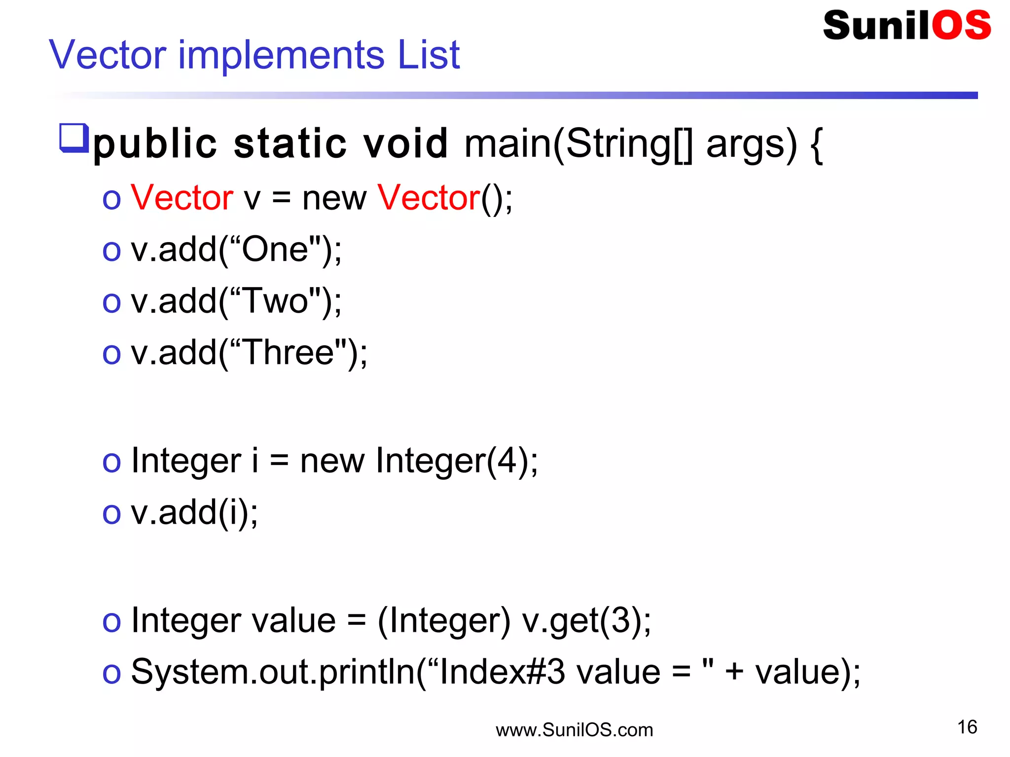 www.SunilOS.com 16
Vector implements List
public static void main(String[] args) {
o Vector v = new Vector();
o v.add(“One");
o v.add(“Two"); 
o v.add(“Three");
o Integer i = new Integer(4);
o v.add(i);
o Integer value = (Integer) v.get(3);
o System.out.println(“Index#3 value = " + value);
 