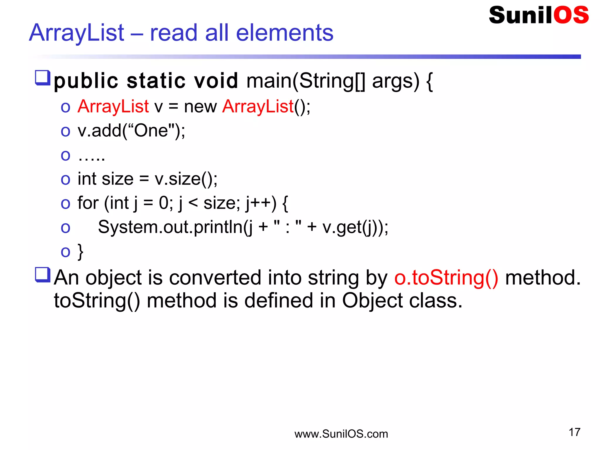 www.SunilOS.com 17
ArrayList – read all elements
public static void main(String[] args) {
o ArrayList v = new ArrayList();
o v.add(“One");
o …..
o int size = v.size();
o for (int j = 0; j < size; j++) {
o System.out.println(j + " : " + v.get(j));
o }
An object is converted into string by o.toString() method.
toString() method is defined in Object class.
 
