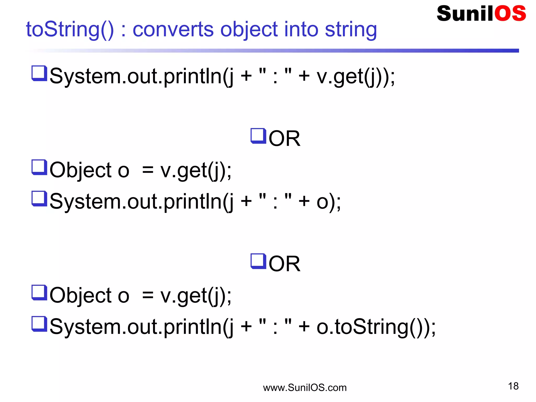 www.SunilOS.com 18
toString() : converts object into string
System.out.println(j + " : " + v.get(j));
OR
Object o = v.get(j);
System.out.println(j + " : " + o);
OR
Object o = v.get(j);
System.out.println(j + " : " + o.toString());
 