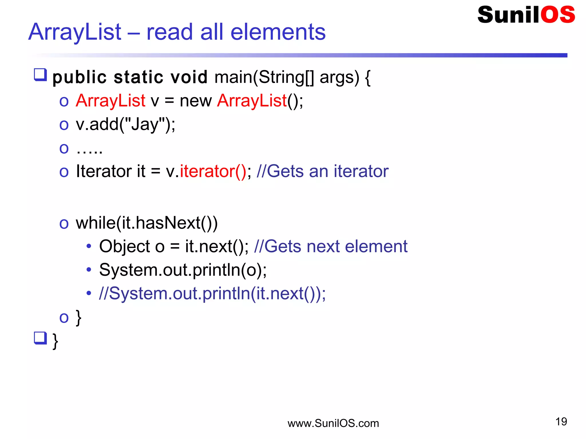 www.SunilOS.com 19
ArrayList – read all elements
 public static void main(String[] args) {
o ArrayList v = new ArrayList();
o v.add("Jay");
o …..
o Iterator it = v.iterator(); //Gets an iterator
o while(it.hasNext())
• Object o = it.next(); //Gets next element
• System.out.println(o);
• //System.out.println(it.next());
o }
 }
 