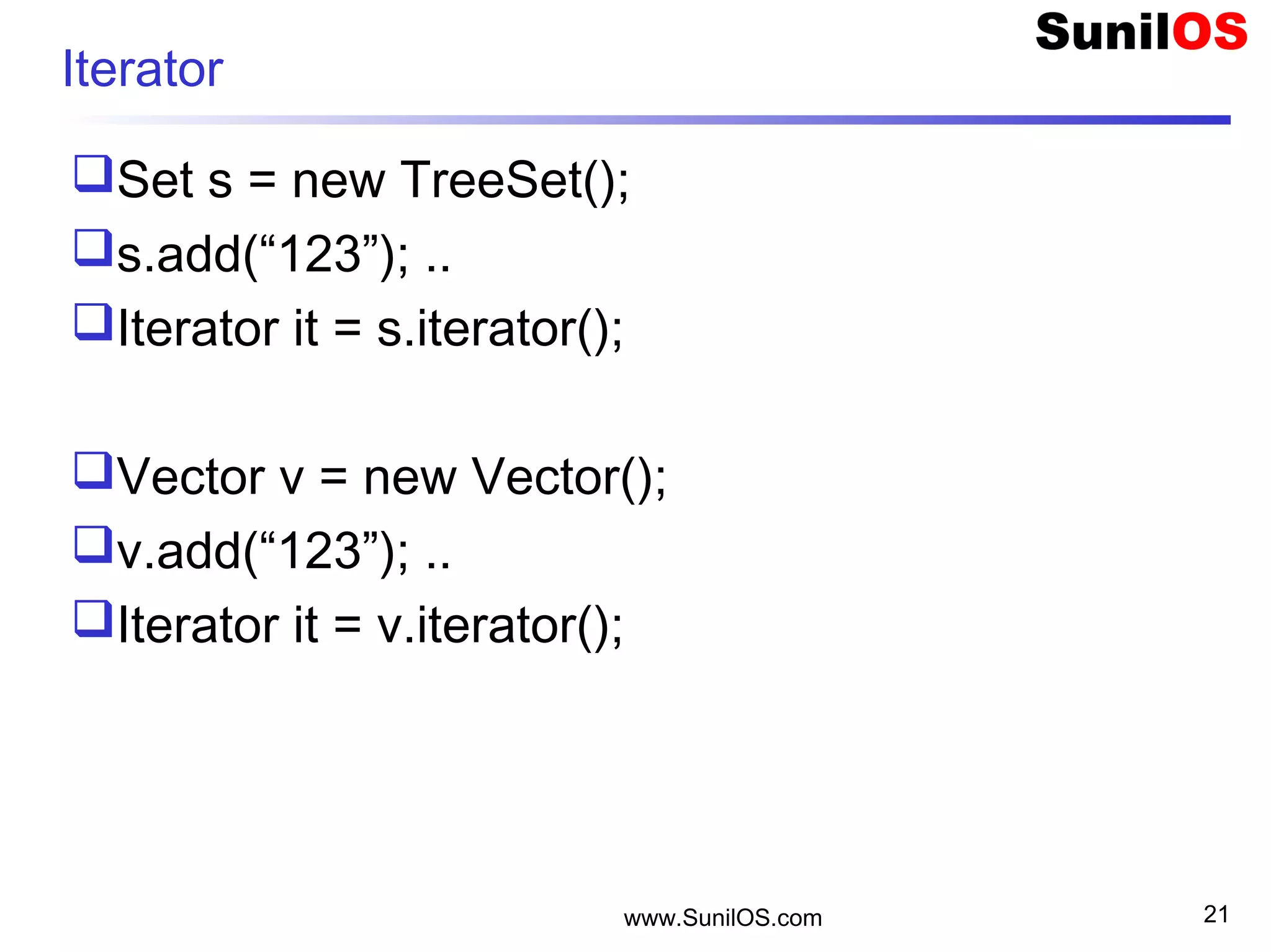 www.SunilOS.com 21
Iterator
Set s = new TreeSet();
s.add(“123”); ..
Iterator it = s.iterator();
Vector v = new Vector();
v.add(“123”); ..
Iterator it = v.iterator();
 