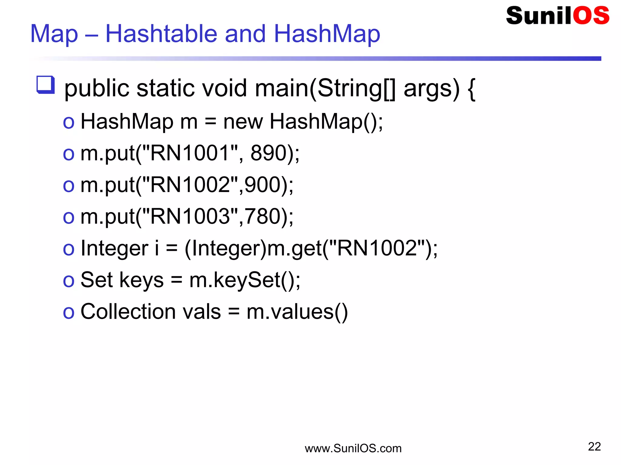 www.SunilOS.com 22
Map – Hashtable and HashMap
 public static void main(String[] args) {
o HashMap m = new HashMap();
o m.put("RN1001", 890);
o m.put("RN1002",900);
o m.put("RN1003",780);
o Integer i = (Integer)m.get("RN1002");
o Set keys = m.keySet();
o Collection vals = m.values()
 