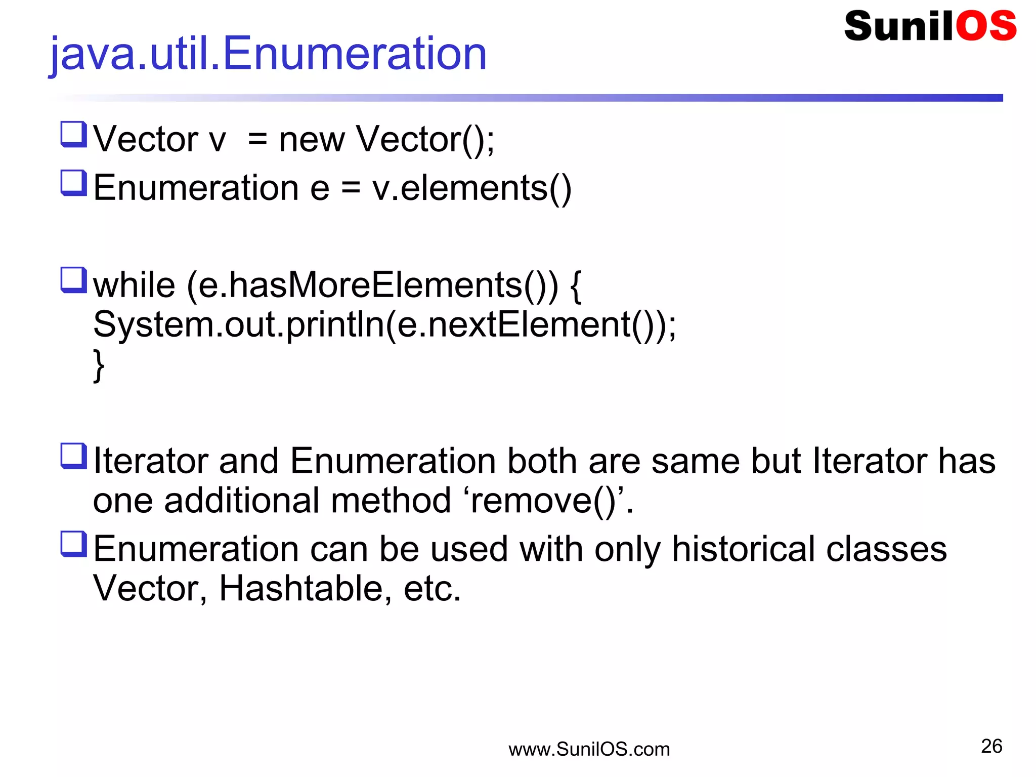 www.SunilOS.com 26
java.util.Enumeration
Vector v = new Vector();
Enumeration e = v.elements()
while (e.hasMoreElements()) {
System.out.println(e.nextElement());
}
Iterator and Enumeration both are same but Iterator has
one additional method ‘remove()’.
Enumeration can be used with only historical classes
Vector, Hashtable, etc.
 