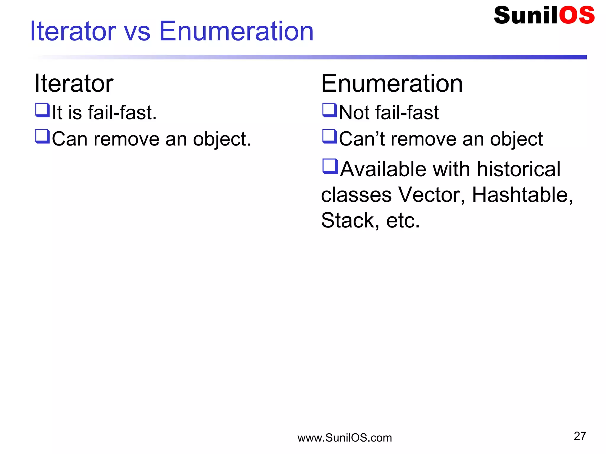 Iterator vs Enumeration
Iterator
It is fail-fast.
Can remove an object.
Enumeration
Not fail-fast
Can’t remove an object
Available with historical
classes Vector, Hashtable,
Stack, etc.
www.SunilOS.com 27
 
