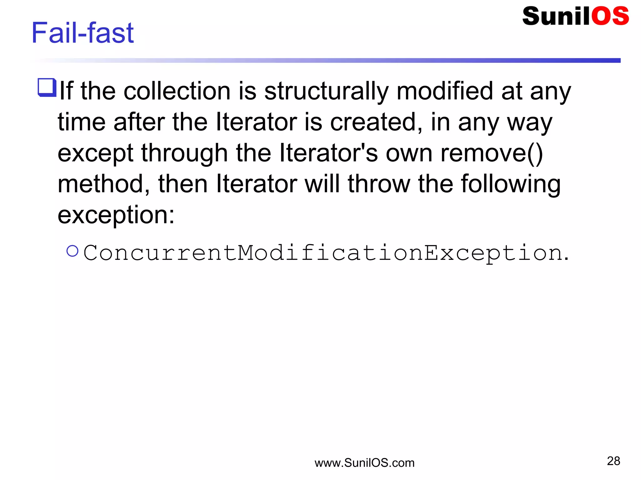 Fail-fast
If the collection is structurally modified at any
time after the Iterator is created, in any way
except through the Iterator's own remove()
method, then Iterator will throw the following
exception:
oConcurrentModificationException.
www.SunilOS.com 28
 