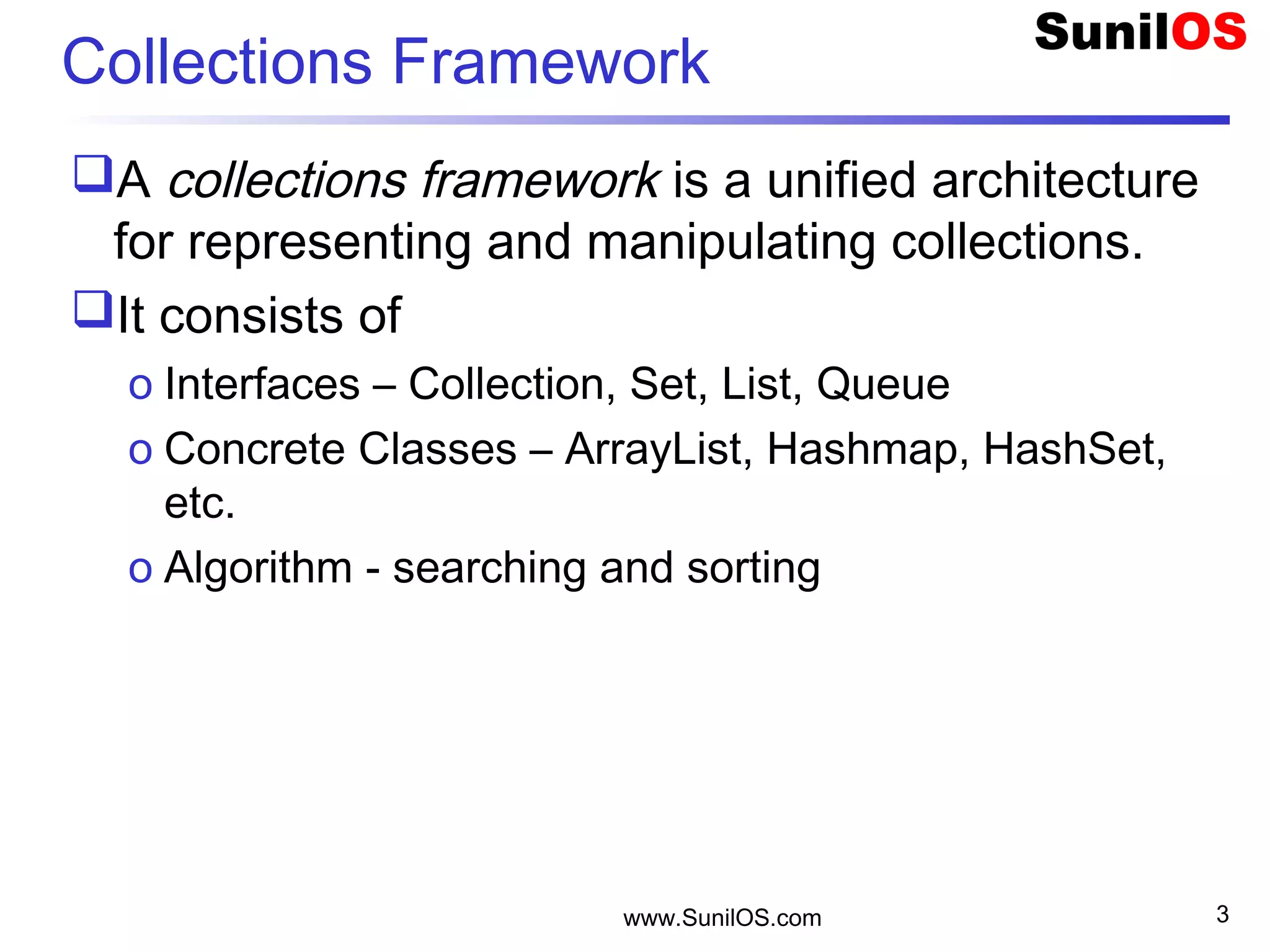 www.SunilOS.com 3
Collections Framework
A collections framework is a unified architecture
for representing and manipulating collections.
It consists of
o Interfaces – Collection, Set, List, Queue
o Concrete Classes – ArrayList, Hashmap, HashSet,
etc.
o Algorithm - searching and sorting
 