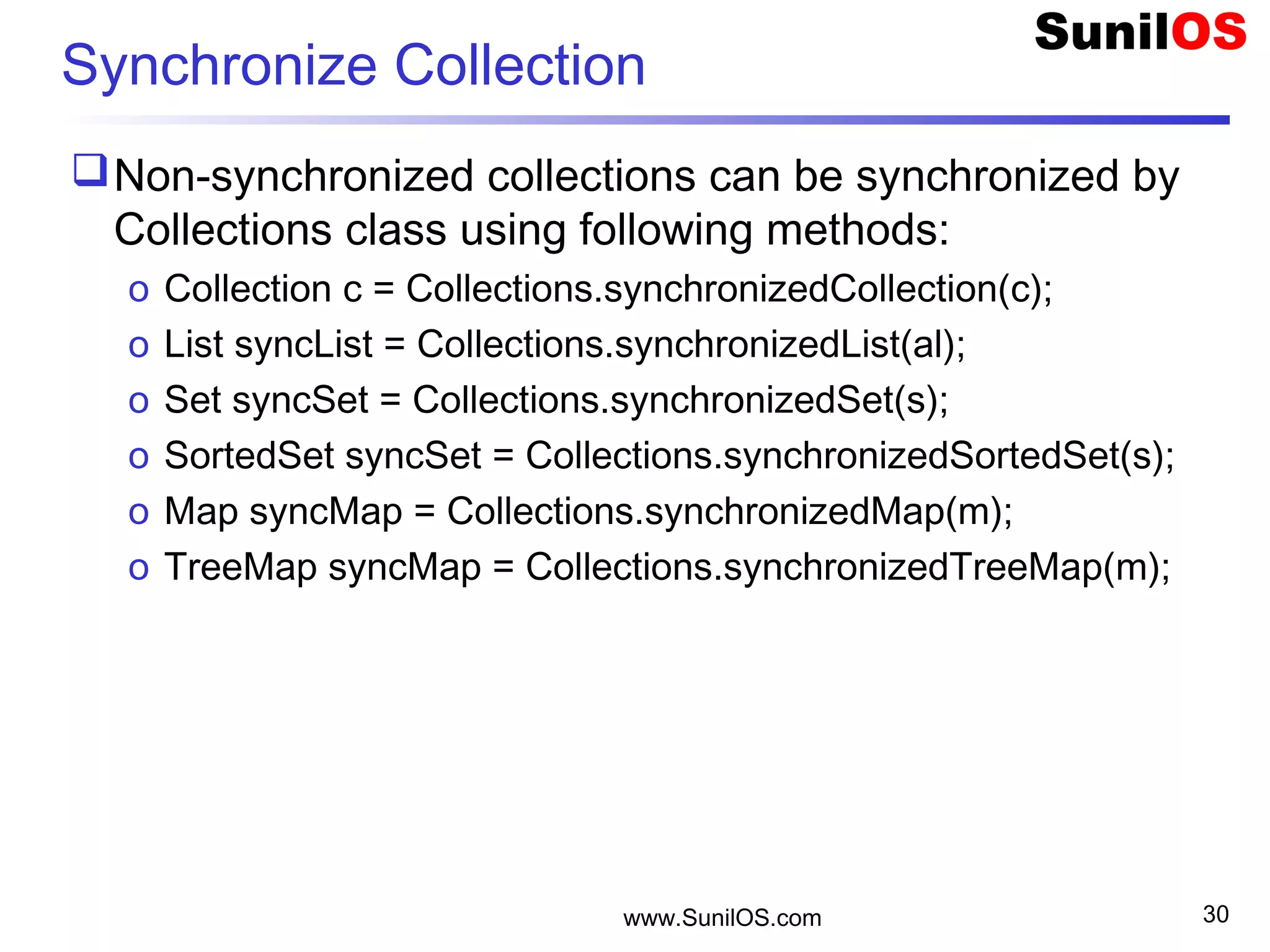 www.SunilOS.com 30
Synchronize Collection
Non-synchronized collections can be synchronized by
Collections class using following methods:
o Collection c = Collections.synchronizedCollection(c);
o List syncList = Collections.synchronizedList(al);
o Set syncSet = Collections.synchronizedSet(s);
o SortedSet syncSet = Collections.synchronizedSortedSet(s);
o Map syncMap = Collections.synchronizedMap(m);
o TreeMap syncMap = Collections.synchronizedTreeMap(m);
 