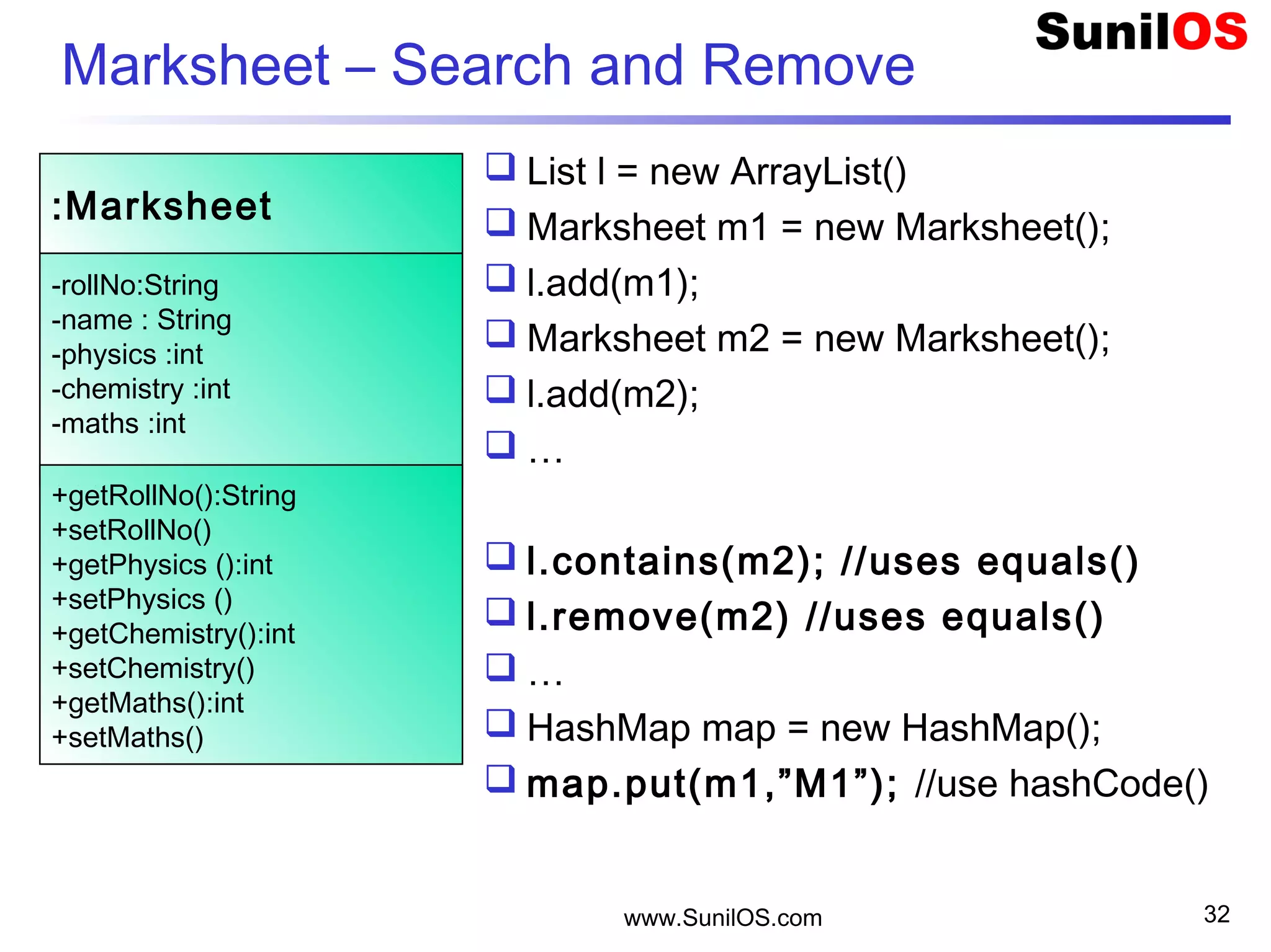 Marksheet – Search and Remove
 List l = new ArrayList()
 Marksheet m1 = new Marksheet();
 l.add(m1);
 Marksheet m2 = new Marksheet();
 l.add(m2);
 …
 l.contains(m2); //uses equals()
 l.remove(m2) //uses equals()
 …
 HashMap map = new HashMap();
 map.put(m1,”M1”); //use hashCode()
www.SunilOS.com 32
:Marksheet
-rollNo:String
-name : String
-physics :int
-chemistry :int
-maths :int
+getRollNo():String
+setRollNo()
+getPhysics ():int
+setPhysics ()
+getChemistry():int
+setChemistry()
+getMaths():int
+setMaths()
 