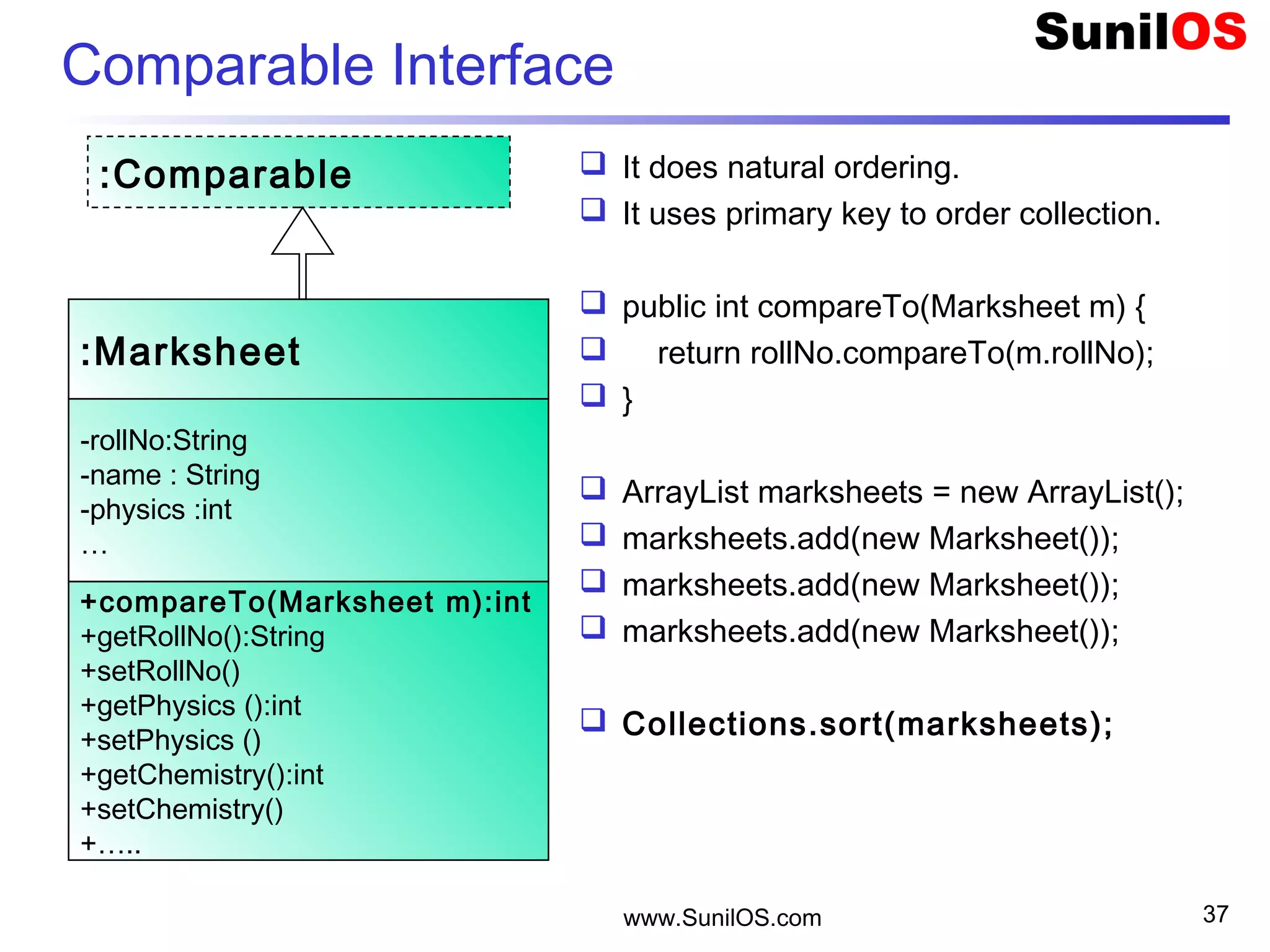 Comparable Interface
 It does natural ordering.
 It uses primary key to order collection.
 public int compareTo(Marksheet m) {
 return rollNo.compareTo(m.rollNo);
 }
 ArrayList marksheets = new ArrayList();
 marksheets.add(new Marksheet());
 marksheets.add(new Marksheet());
 marksheets.add(new Marksheet());
 Collections.sort(marksheets);
www.SunilOS.com 37
:Marksheet
-rollNo:String
-name : String
-physics :int
…
+compareTo(Marksheet m):int
+getRollNo():String
+setRollNo()
+getPhysics ():int
+setPhysics ()
+getChemistry():int
+setChemistry()
+…..
:Comparable
 