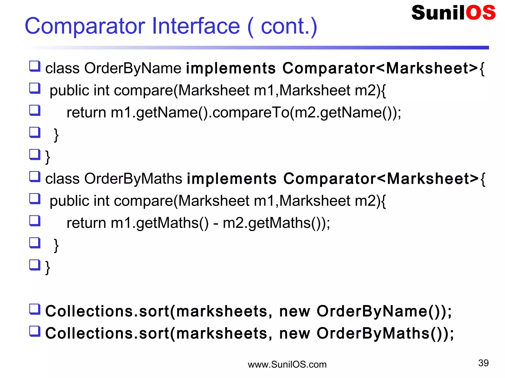 Comparator Interface ( cont.)
 class OrderByName implements Comparator<Marksheet>{
 public int compare(Marksheet m1,Marksheet m2){
 return m1.getName().compareTo(m2.getName());
 }
 }
 class OrderByMaths implements Comparator<Marksheet>{
 public int compare(Marksheet m1,Marksheet m2){
 return m1.getMaths() - m2.getMaths());
 }
 }
 Collections.sort(marksheets, new OrderByName());
 Collections.sort(marksheets, new OrderByMaths());
www.SunilOS.com 39
 