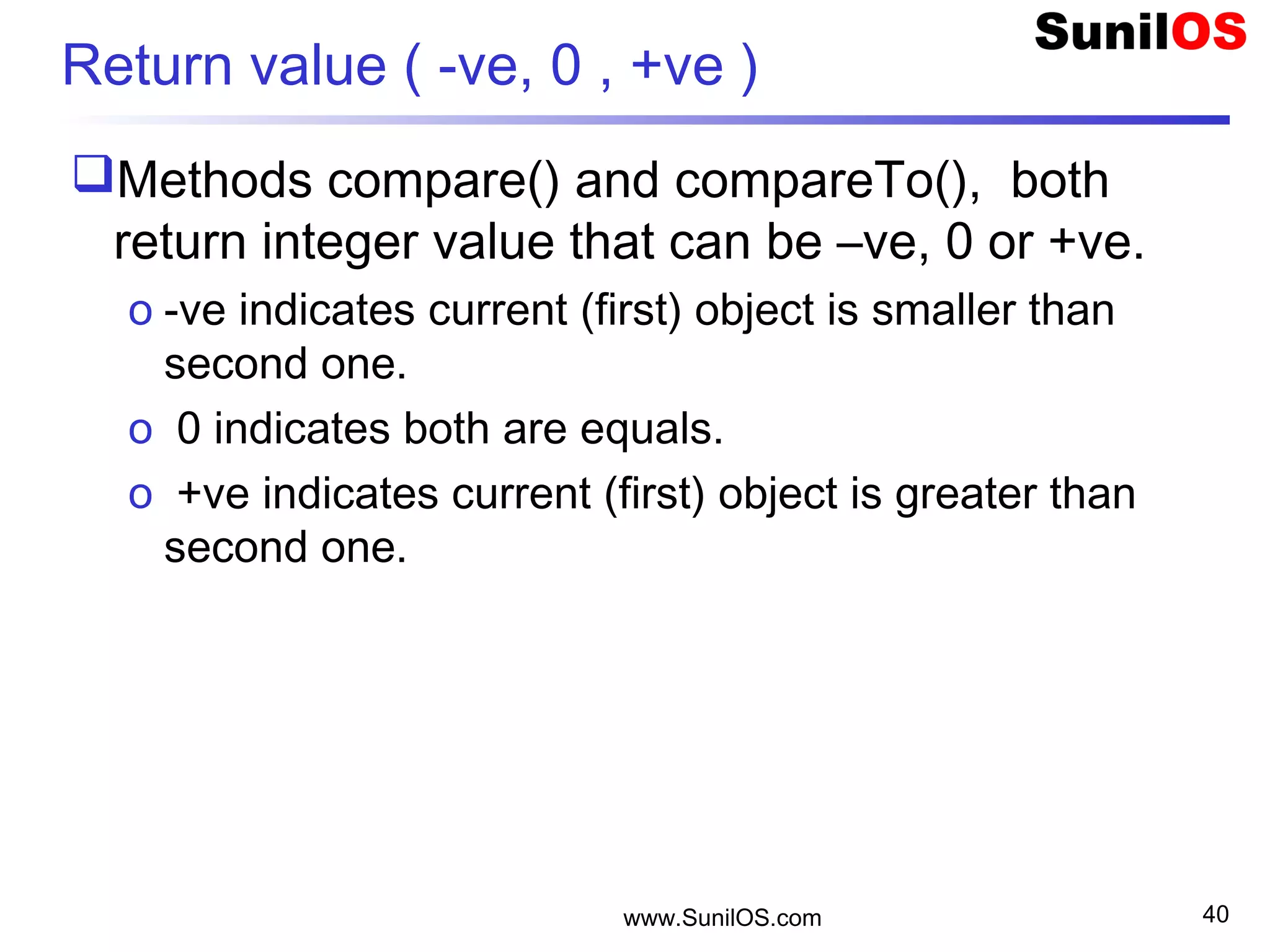 Return value ( -ve, 0 , +ve )
Methods compare() and compareTo(), both
return integer value that can be –ve, 0 or +ve.
o -ve indicates current (first) object is smaller than
second one.
o 0 indicates both are equals.
o +ve indicates current (first) object is greater than
second one.
www.SunilOS.com 40
 