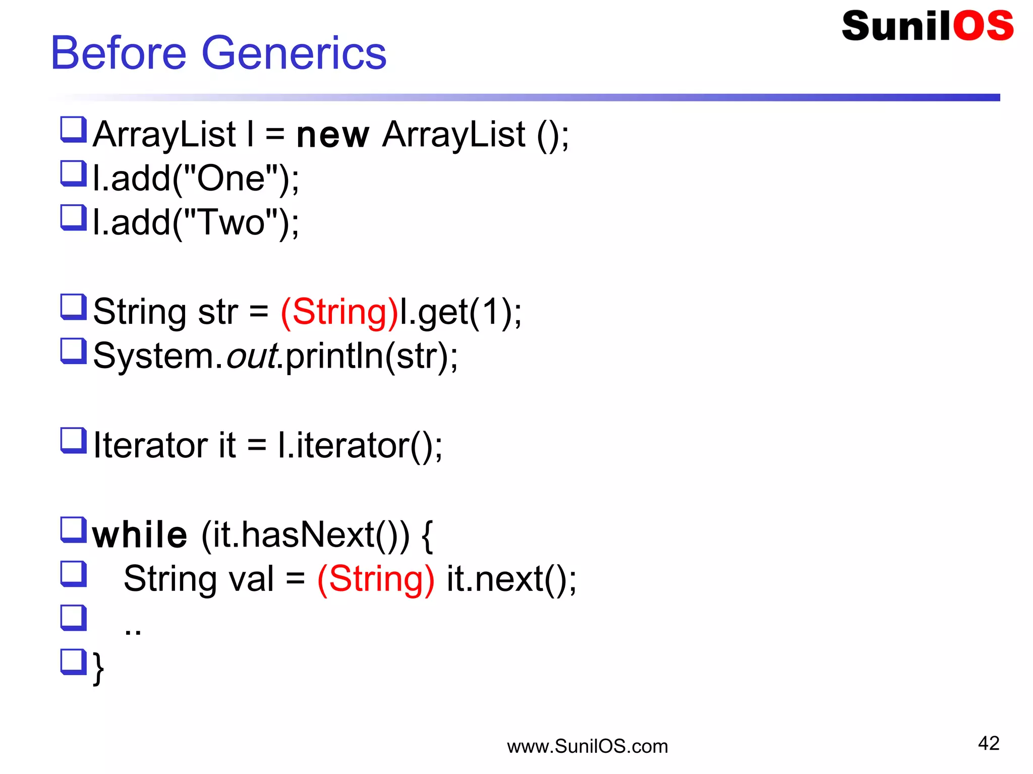 www.SunilOS.com 42
Before Generics
ArrayList l = new ArrayList ();
l.add("One");
l.add("Two");
String str = (String)l.get(1);
System.out.println(str);
Iterator it = l.iterator();
while (it.hasNext()) {
 String val = (String) it.next();
 ..
}
 