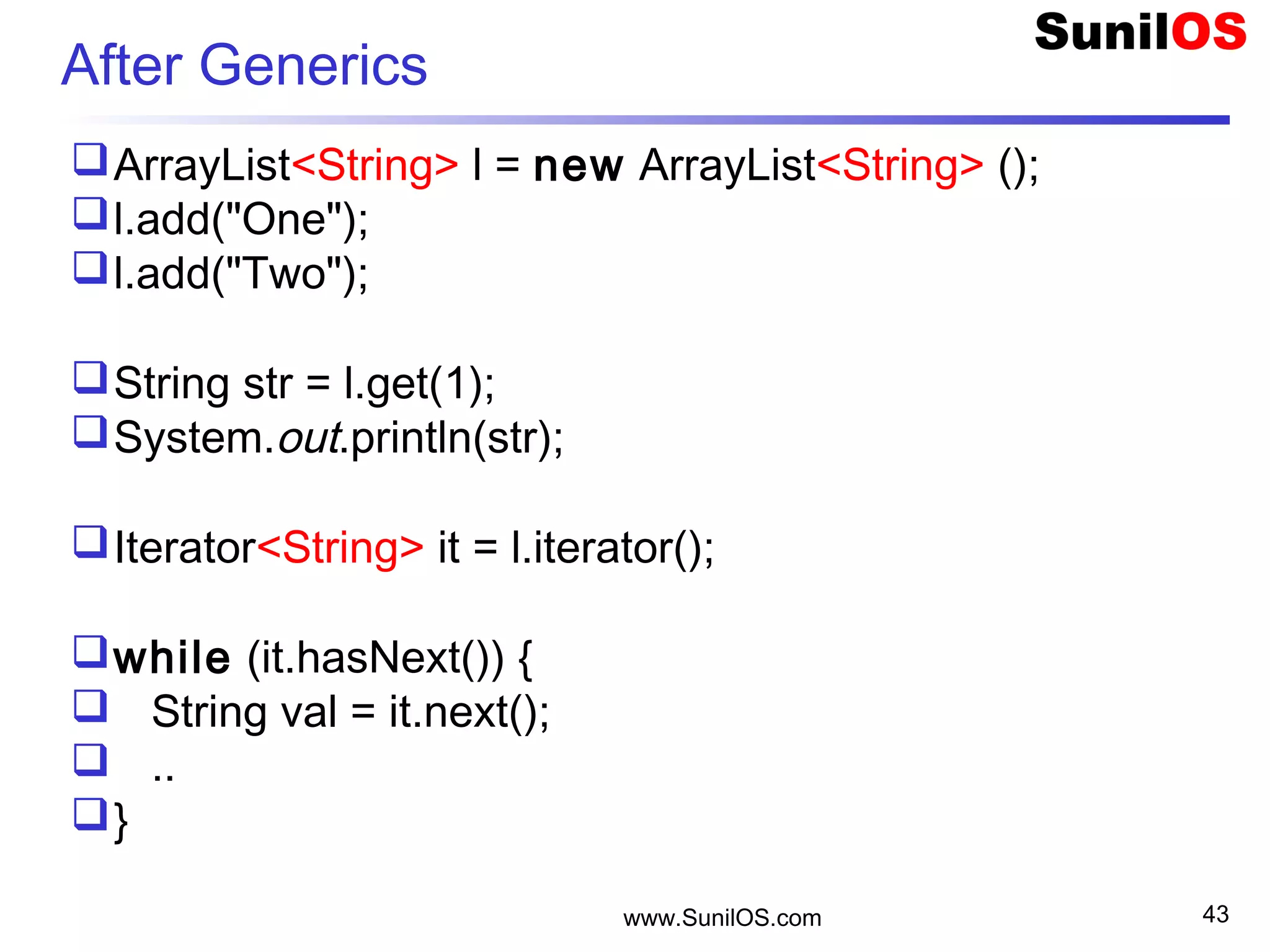 www.SunilOS.com 43
After Generics
ArrayList<String> l = new ArrayList<String> ();
l.add("One");
l.add("Two");
String str = l.get(1);
System.out.println(str);
Iterator<String> it = l.iterator();
while (it.hasNext()) {
 String val = it.next();
 ..
}
 