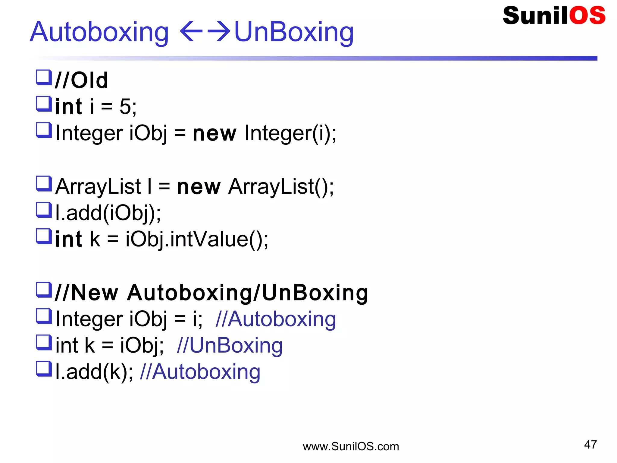 www.SunilOS.com 47
Autoboxing UnBoxing
//Old
int i = 5;
Integer iObj = new Integer(i);
ArrayList l = new ArrayList();
l.add(iObj);
int k = iObj.intValue();
//New Autoboxing/UnBoxing
Integer iObj = i; //Autoboxing
int k = iObj; //UnBoxing
l.add(k); //Autoboxing
 