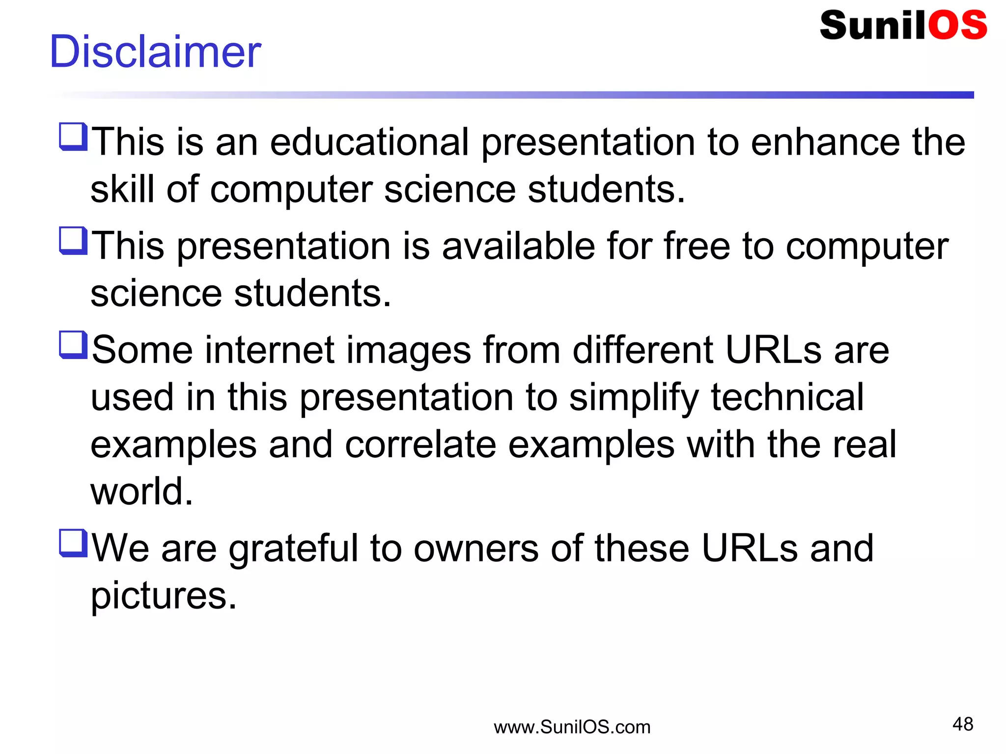 Disclaimer
This is an educational presentation to enhance the
skill of computer science students.
This presentation is available for free to computer
science students.
Some internet images from different URLs are
used in this presentation to simplify technical
examples and correlate examples with the real
world.
We are grateful to owners of these URLs and
pictures.
www.SunilOS.com 48
 