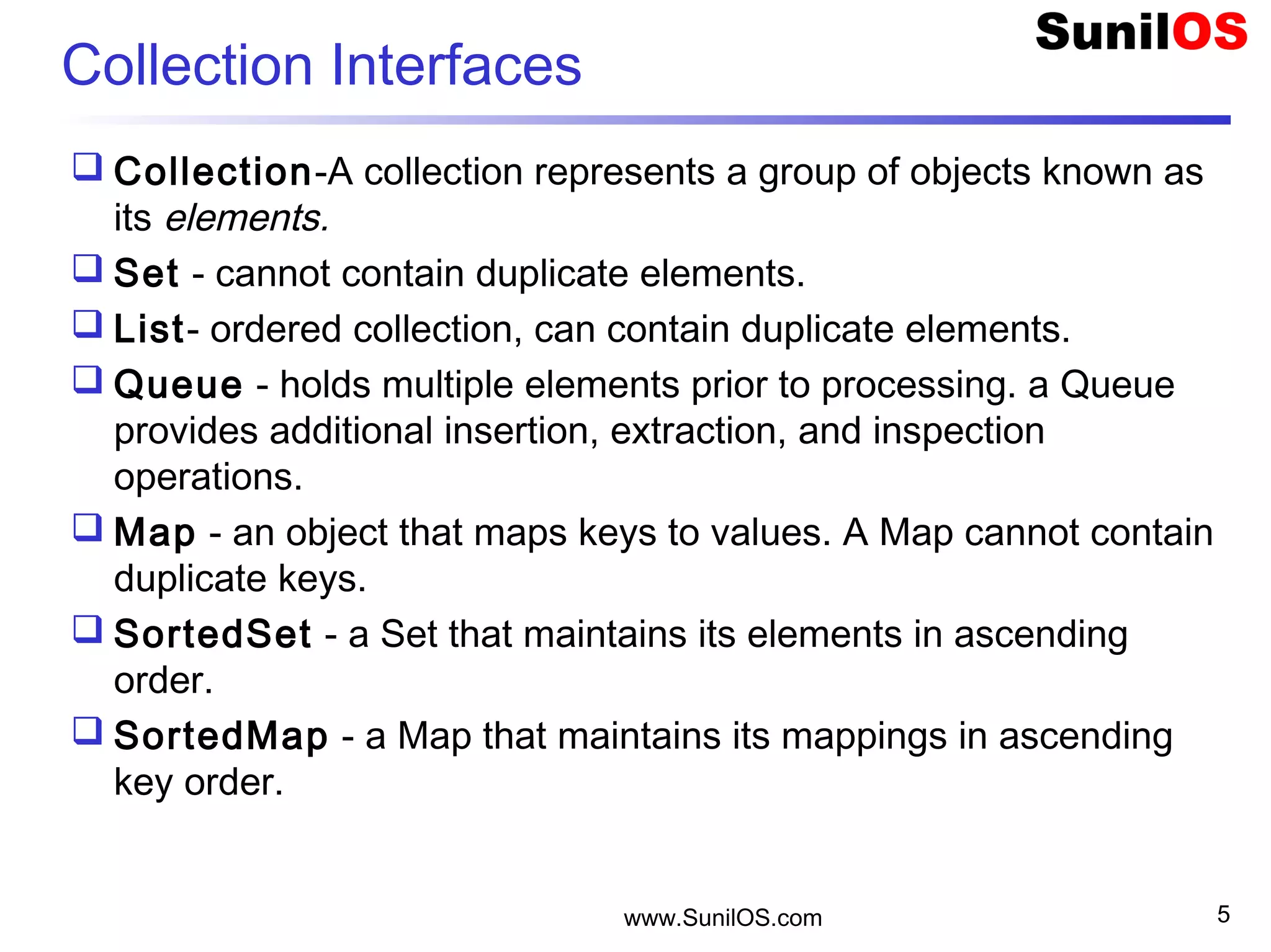 www.SunilOS.com 5
Collection Interfaces
 Collection-A collection represents a group of objects known as
its elements.
 Set - cannot contain duplicate elements.
 List- ordered collection, can contain duplicate elements.
 Queue - holds multiple elements prior to processing. a Queue
provides additional insertion, extraction, and inspection
operations.
 Map - an object that maps keys to values. A Map cannot contain
duplicate keys.
 SortedSet - a Set that maintains its elements in ascending
order.
 SortedMap - a Map that maintains its mappings in ascending
key order.
 