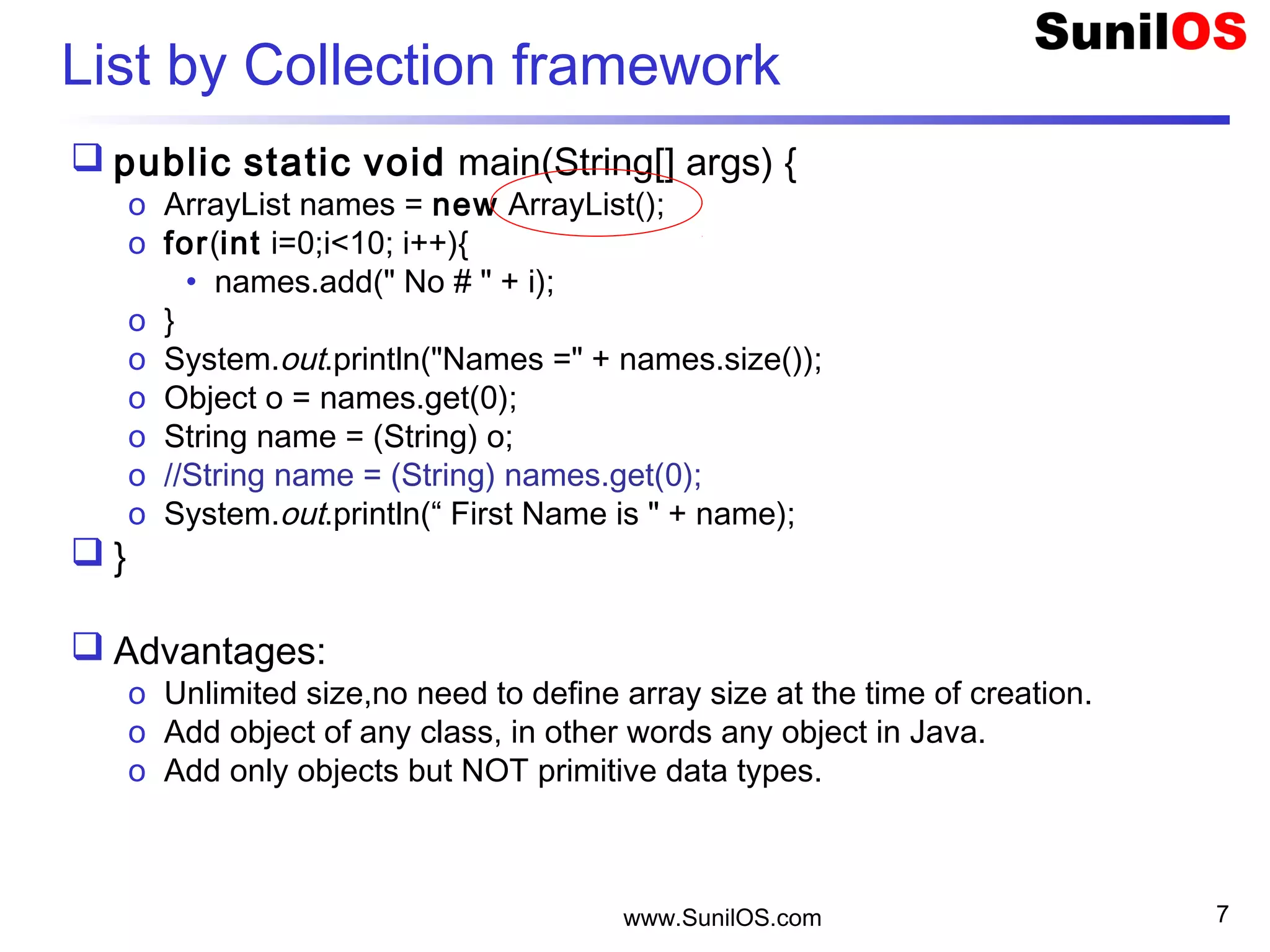 www.SunilOS.com 7
List by Collection framework
 public static void main(String[] args) {
o ArrayList names = new ArrayList();
o for(int i=0;i<10; i++){
• names.add(" No # " + i);
o }
o System.out.println("Names =" + names.size());
o Object o = names.get(0);
o String name = (String) o;
o //String name = (String) names.get(0);
o System.out.println(“ First Name is " + name);
 }
 Advantages:
o Unlimited size,no need to define array size at the time of creation.
o Add object of any class, in other words any object in Java.
o Add only objects but NOT primitive data types.
 