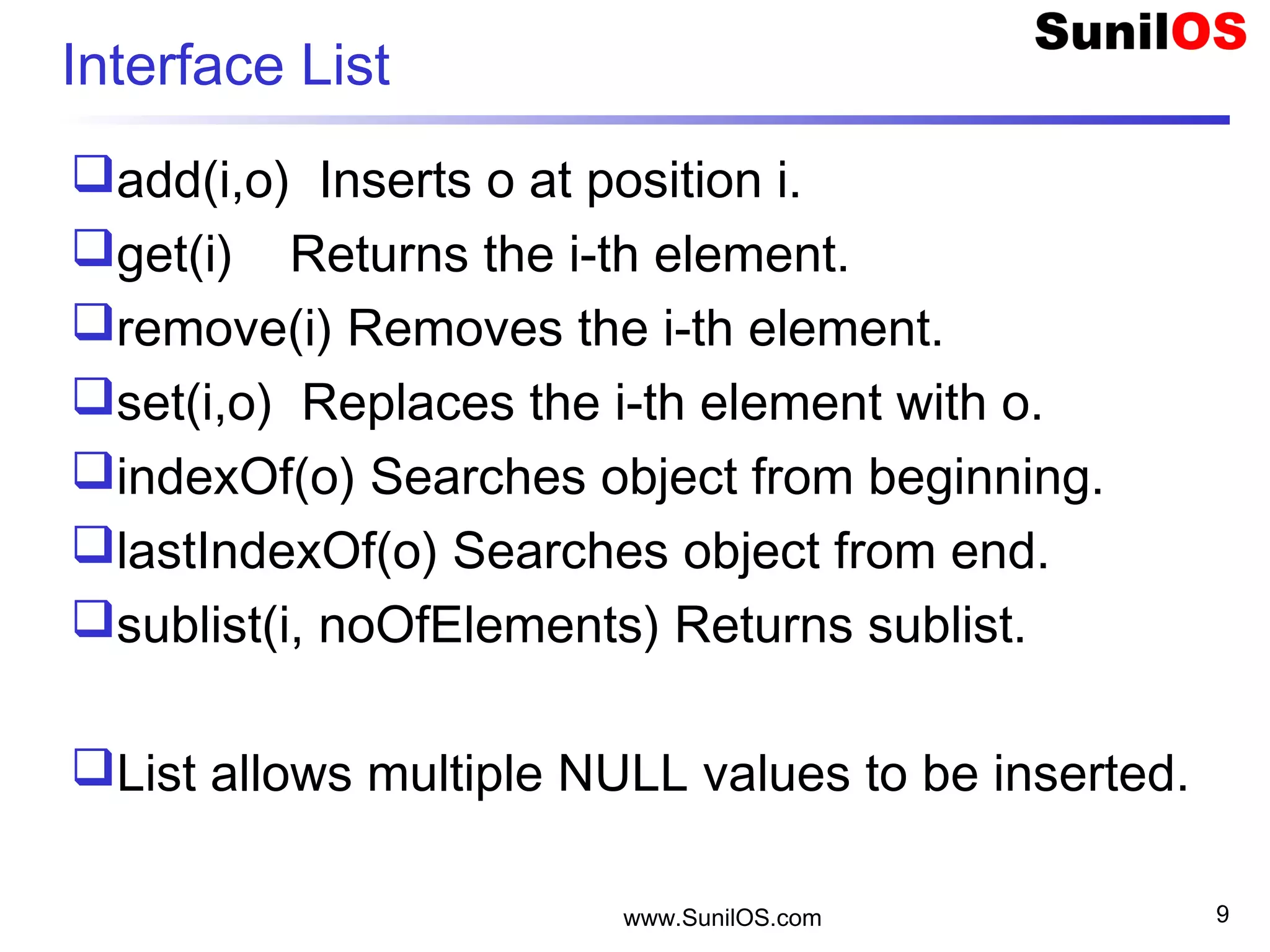 www.SunilOS.com 9
Interface List
add(i,o) Inserts o at position i.
get(i) Returns the i-th element.
remove(i) Removes the i-th element.
set(i,o) Replaces the i-th element with o.
indexOf(o) Searches object from beginning.
lastIndexOf(o) Searches object from end.
sublist(i, noOfElements) Returns sublist.
List allows multiple NULL values to be inserted.
 