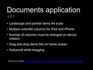 Documents application
• Landscape and portrait items A4 scale
• Multiple waterfall columns for iPad and iPhone
• Number of columns must be changed on device
rotation
• Drag and drop items like on home screen
• Autoscroll while dragging
v 0.1
Source code: https://github.com/swordfishyou/documents-app
 