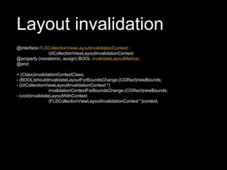 Layout invalidation
@interface FLSCollectionViewLayoutInvalidationContext :
UICollectionViewLayoutInvalidationContext
@property (nonatomic, assign) BOOL invalidateLayoutMetrics;
@end
+ (Class)invalidationContextClass;
- (BOOL)shouldInvalidateLayoutForBoundsChange:(CGRect)newBounds;
- (UICollectionViewLayoutInvalidationContext *)
invalidationContextForBoundsChange:(CGRect)newBounds;
- (void)invalidateLayoutWithContext:
(FLSCollectionViewLayoutInvalidationContext *)context;
 