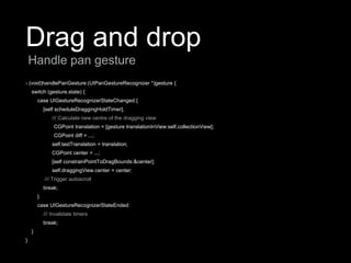 Drag and drop
- (void)handlePanGesture:(UIPanGestureRecognizer *)gesture {
switch (gesture.state) {
case UIGestureRecognizerStateChanged:{
[self scheduleDraggingHoldTimer];
/// Calculate new centre of the dragging view
CGPoint translation = [gesture translationInView:self.collectionView];
CGPoint diff = ...;
self.lastTranslation = translation;
CGPoint center = ...;
[self constrainPointToDragBounds:&center];
self.draggingView.center = center;
/// Trigger autoscroll
break;
}
case UIGestureRecognizerStateEnded:
/// Invalidate timers
break;
}
}
Handle pan gesture
 
