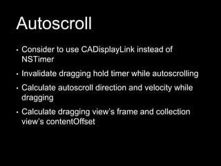 Autoscroll
• Consider to use CADisplayLink instead of
NSTimer
• Invalidate dragging hold timer while autoscrolling
• Calculate autoscroll direction and velocity while
dragging
• Calculate dragging view’s frame and collection
view’s contentOffset
 