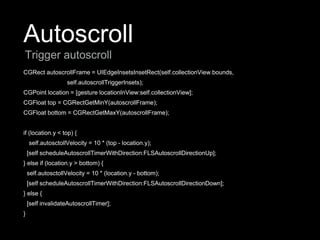 Autoscroll
CGRect autoscrollFrame = UIEdgeInsetsInsetRect(self.collectionView.bounds,
self.autoscrollTriggerInsets);
CGPoint location = [gesture locationInView:self.collectionView];
CGFloat top = CGRectGetMinY(autoscrollFrame);
CGFloat bottom = CGRectGetMaxY(autoscrollFrame);
if (location.y < top) {
self.autosctollVelocity = 10 * (top - location.y);
[self scheduleAutoscrollTimerWithDirection:FLSAutoscrollDirectionUp];
} else if (location.y > bottom) {
self.autosctollVelocity = 10 * (location.y - bottom);
[self scheduleAutoscrollTimerWithDirection:FLSAutoscrollDirectionDown];
} else {
[self invalidateAutoscrollTimer];
}
Trigger autoscroll
 