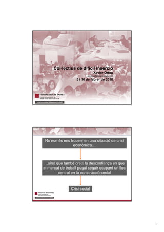 1
TITOL
Col·lectius de dificil inserció
Xavier Orteu
xorteu@insercoop.com
5 i 10 de febrer de 2010
Crisi social
…sinó que també creix la desconfiança en que
el mercat de treball pugui seguir ocupant un lloc
central en la construcció social
No només ens trobem en una situació de crisi
econòmica…
 